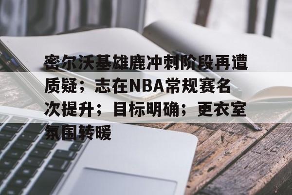 九游-关于密尔沃基雄鹿冲刺阶段再遭质疑；志在NBA常规赛名次提升；目标明确；更衣室氛围转暖的信息