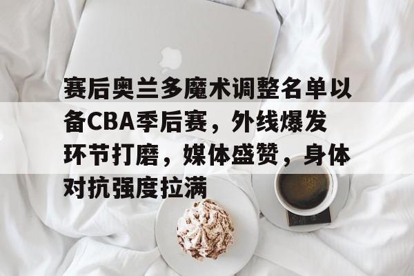 九游-赛后奥兰多魔术调整名单以备CBA季后赛，外线爆发环节打磨，媒体盛赞，身体对抗强度拉满的简单介绍